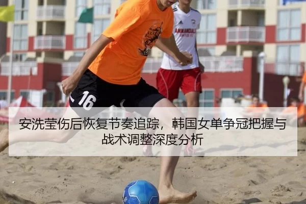 安洗莹伤后恢复节奏追踪，韩国女单争冠把握与战术调整深度分析