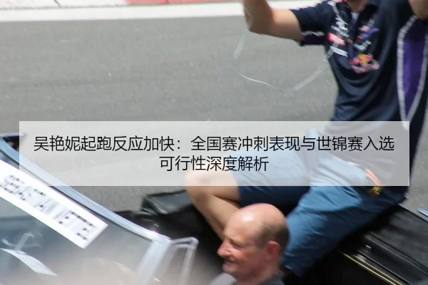 吴艳妮起跑反应加快：全国赛冲刺表现与世锦赛入选可行性深度解析
